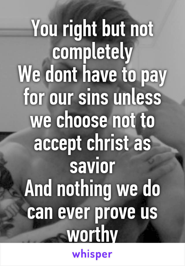 You right but not completely
We dont have to pay for our sins unless we choose not to accept christ as savior
And nothing we do can ever prove us worthy