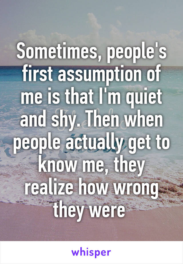 Sometimes, people's first assumption of me is that I'm quiet and shy. Then when people actually get to know me, they realize how wrong they were 