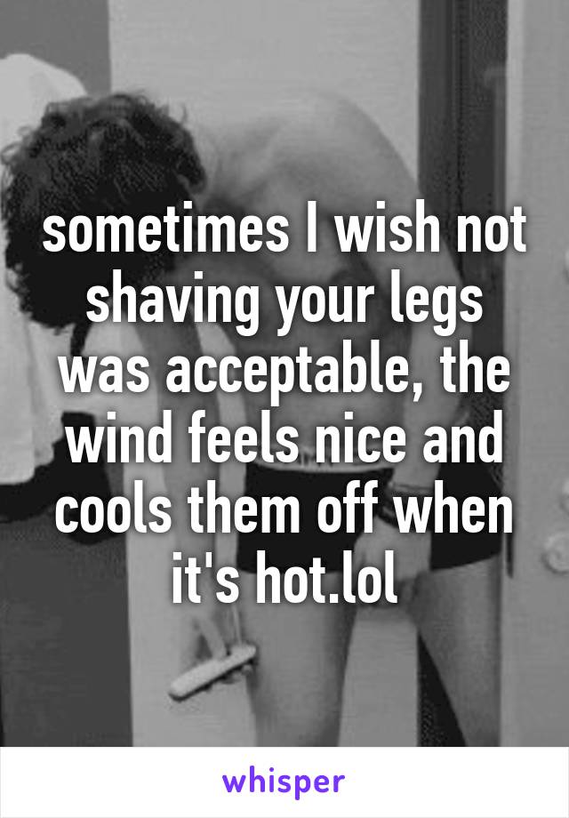 sometimes I wish not shaving your legs was acceptable, the wind feels nice and cools them off when it's hot.lol