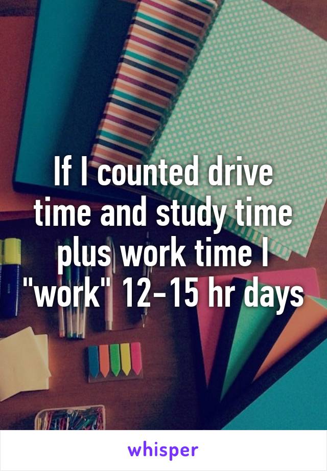 If I counted drive time and study time plus work time I "work" 12-15 hr days