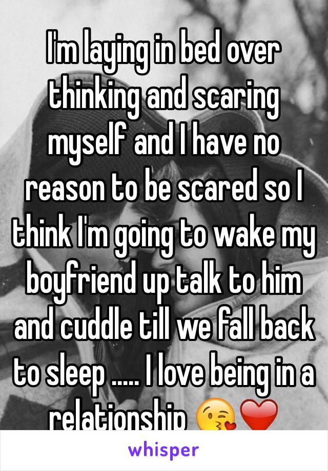 I'm laying in bed over thinking and scaring myself and I have no reason to be scared so I think I'm going to wake my boyfriend up talk to him and cuddle till we fall back to sleep ..... I love being in a relationship 😘❤️