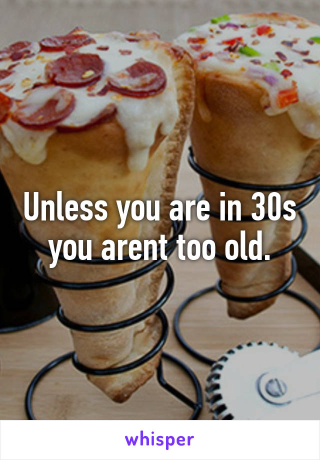 Unless you are in 30s you arent too old.