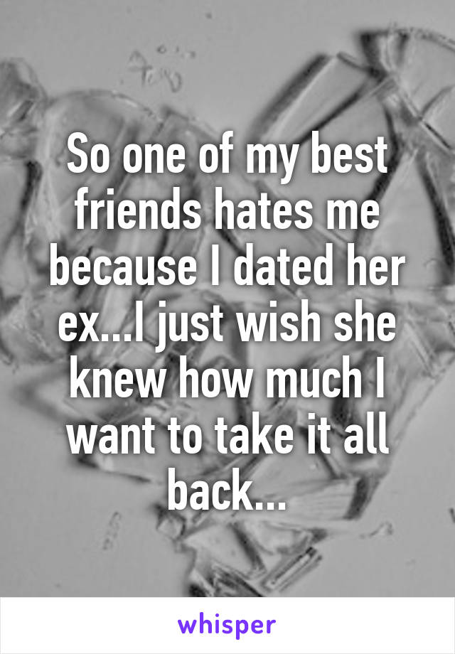 So one of my best friends hates me because I dated her ex...I just wish she knew how much I want to take it all back...