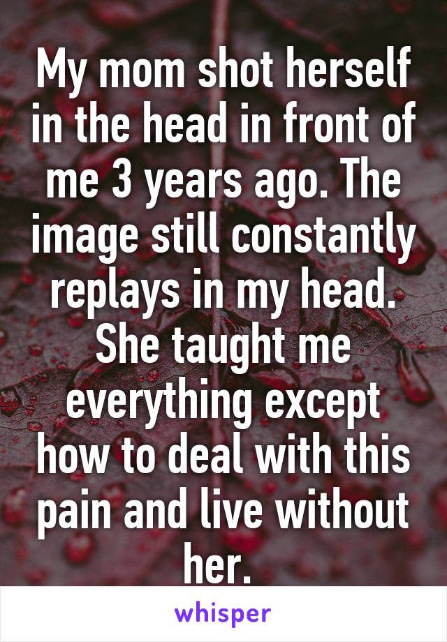 My mom shot herself in the head in front of me 3 years ago. The image still constantly replays in my head. She taught me everything except how to deal with this pain and live without her. 