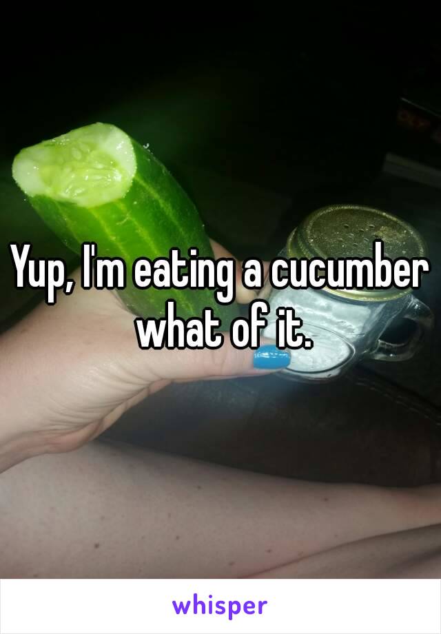 Yup, I'm eating a cucumber what of it.