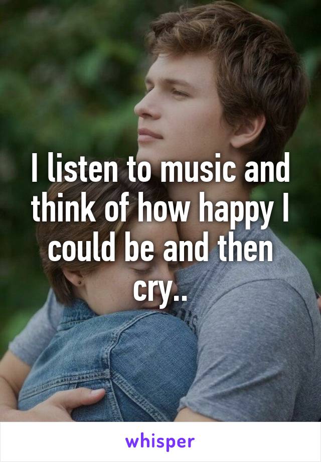 I listen to music and think of how happy I could be and then cry..