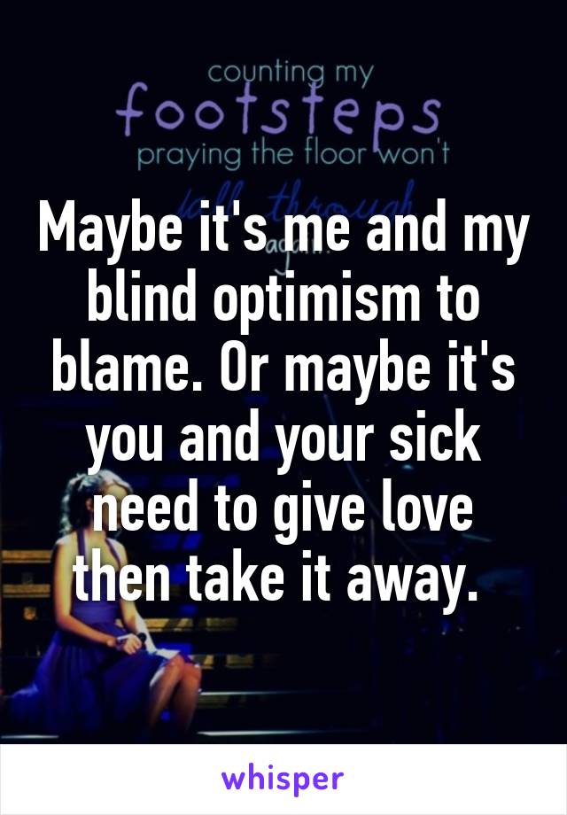 Maybe it's me and my blind optimism to blame. Or maybe it's you and your sick need to give love then take it away. 