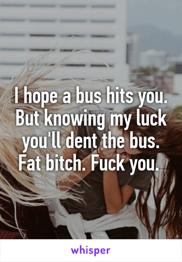 I hope a bus hits you. But knowing my luck you'll dent the bus. Fat bitch. Fuck you. 