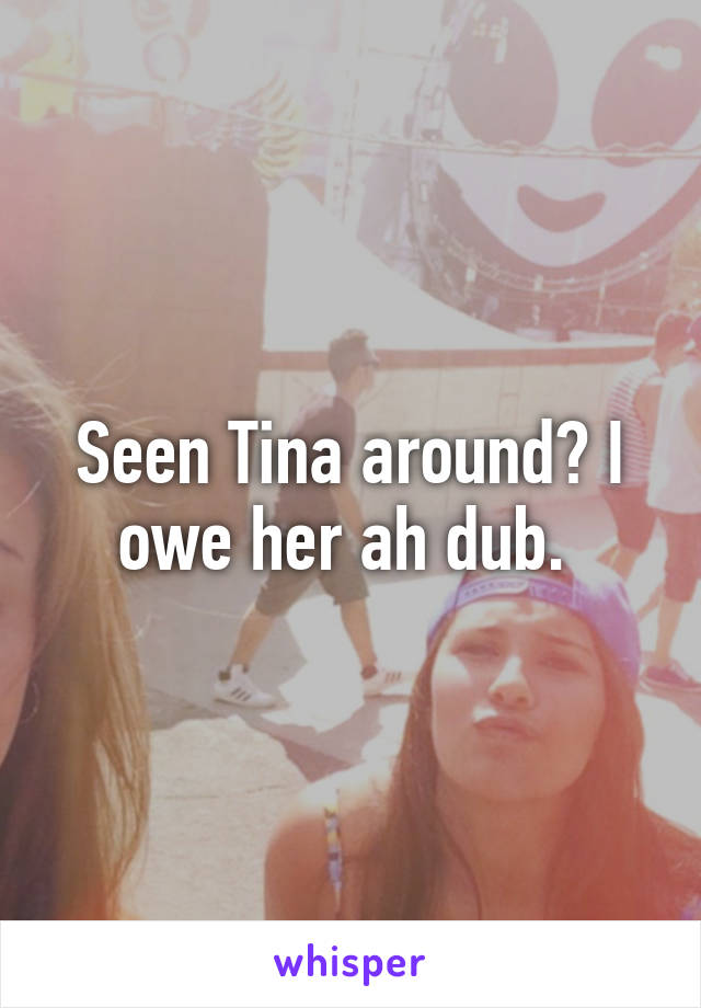 Seen Tina around? I owe her ah dub. 