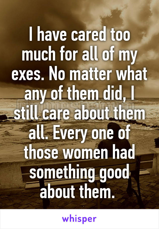 I have cared too much for all of my exes. No matter what any of them did, I still care about them all. Every one of those women had something good about them. 