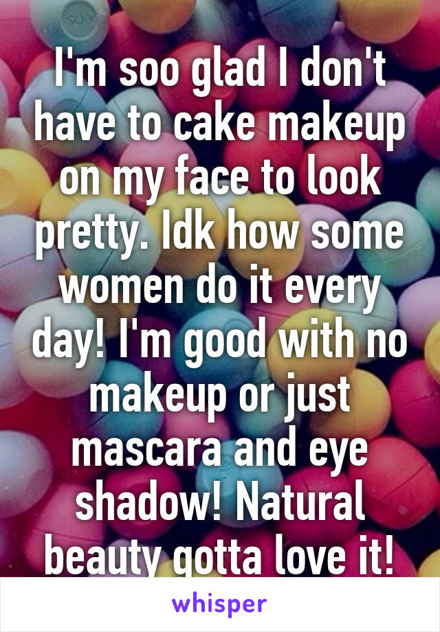 I'm soo glad I don't have to cake makeup on my face to look pretty. Idk how some women do it every day! I'm good with no makeup or just mascara and eye shadow! Natural beauty gotta love it!