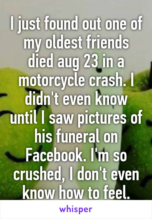 I just found out one of my oldest friends died aug 23 in a motorcycle crash. I didn't even know until I saw pictures of his funeral on Facebook. I'm so crushed, I don't even know how to feel.