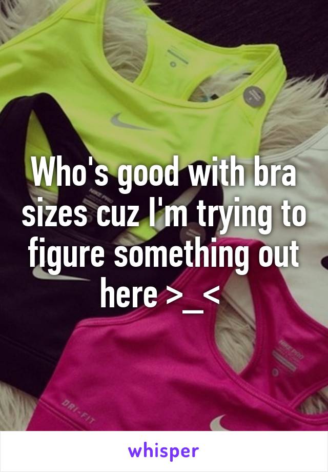 Who's good with bra sizes cuz I'm trying to figure something out here >_< 