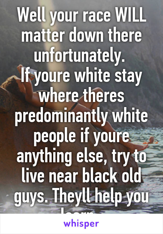 Well your race WILL matter down there unfortunately. 
If youre white stay where theres predominantly white people if youre anything else, try to live near black old guys. Theyll help you learn. 