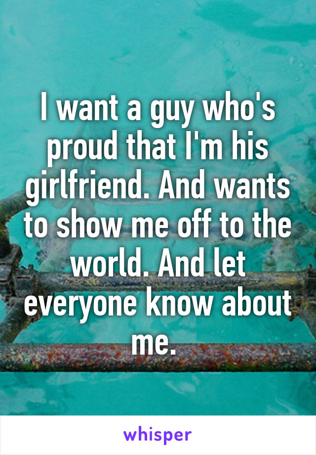 I want a guy who's proud that I'm his girlfriend. And wants to show me off to the world. And let everyone know about me. 