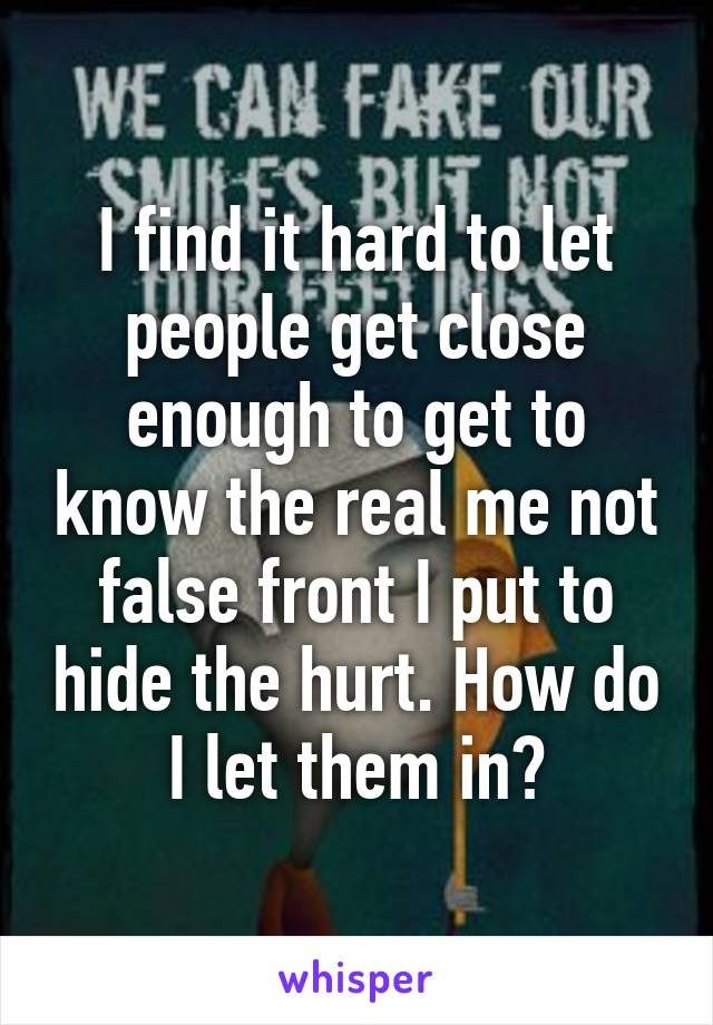 I find it hard to let people get close enough to get to know the real me not false front I put to hide the hurt. How do I let them in?