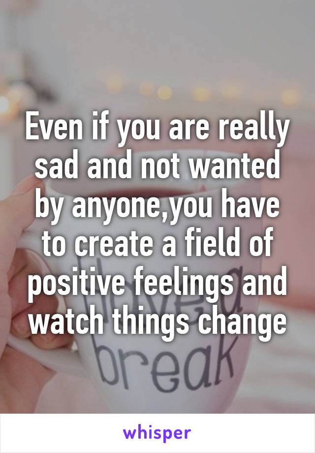 Even if you are really sad and not wanted by anyone,you have to create a field of positive feelings and watch things change