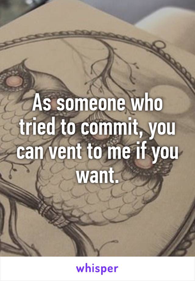 As someone who tried to commit, you can vent to me if you want.