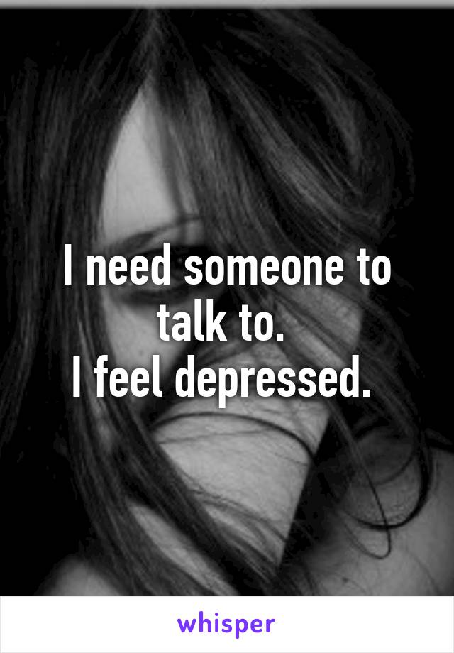 I need someone to talk to. 
I feel depressed. 