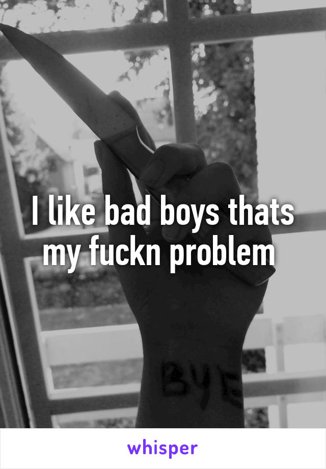 I like bad boys thats my fuckn problem 