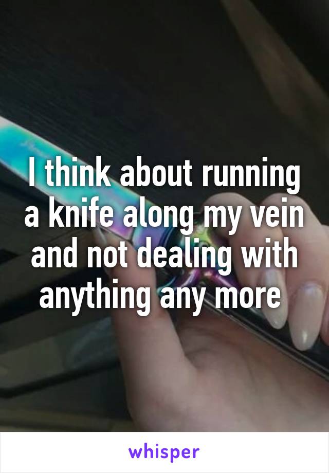 I think about running a knife along my vein and not dealing with anything any more 