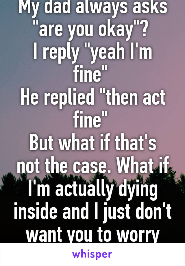 My dad always asks "are you okay"? 
I reply "yeah I'm fine" 
He replied "then act fine" 
But what if that's not the case. What if I'm actually dying inside and I just don't want you to worry about me? 