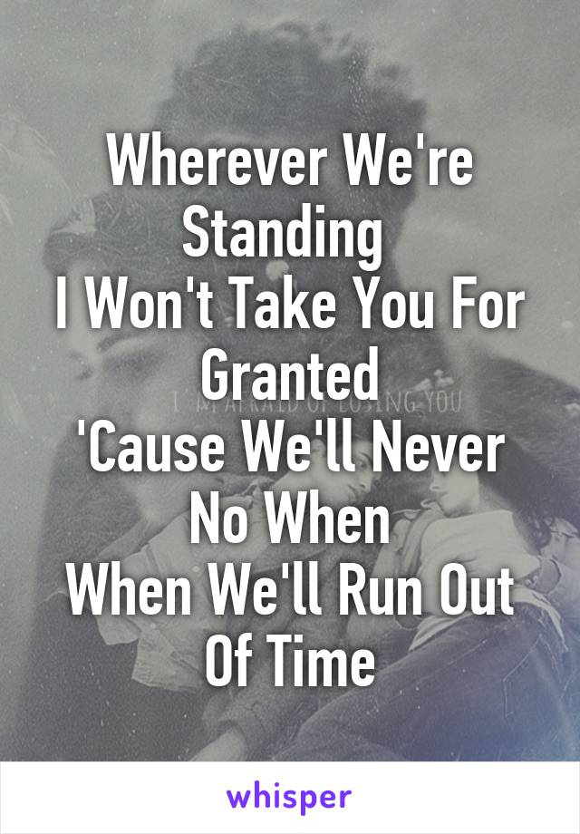 Wherever We're Standing 
I Won't Take You For Granted
'Cause We'll Never No When
When We'll Run Out Of Time