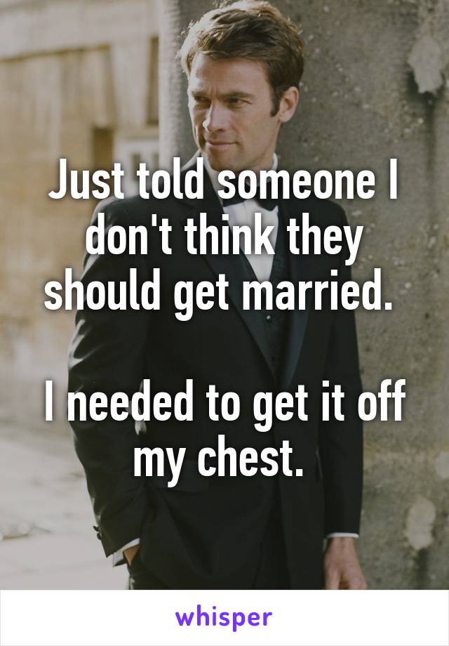 Just told someone I don't think they should get married. 

I needed to get it off my chest. 