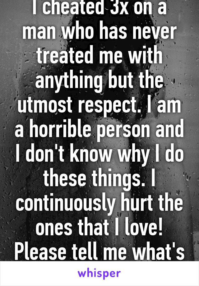 I cheated 3x on a man who has never treated me with anything but the utmost respect. I am a horrible person and I don't know why I do these things. I continuously hurt the ones that I love! Please tell me what's wrong with me??? 