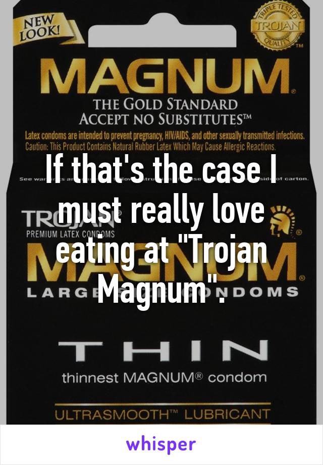 If that's the case I must really love eating at "Trojan Magnum".