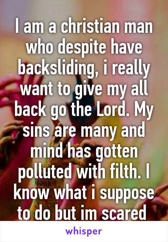 I am a christian man who despite have backsliding, i really want to give my all back go the Lord. My sins are many and mind has gotten polluted with filth. I know what i suppose to do but im scared 