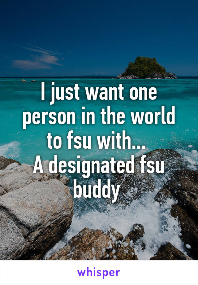 I just want one person in the world to fsu with... 
A designated fsu buddy 