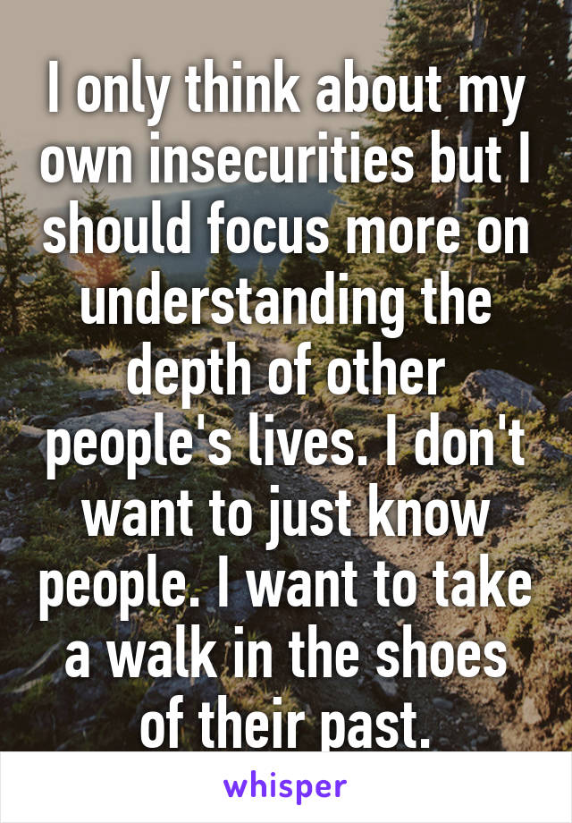 I only think about my own insecurities but I should focus more on understanding the depth of other people's lives. I don't want to just know people. I want to take a walk in the shoes of their past.