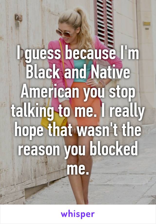 I guess because I'm Black and Native American you stop talking to me. I really hope that wasn't the reason you blocked me.