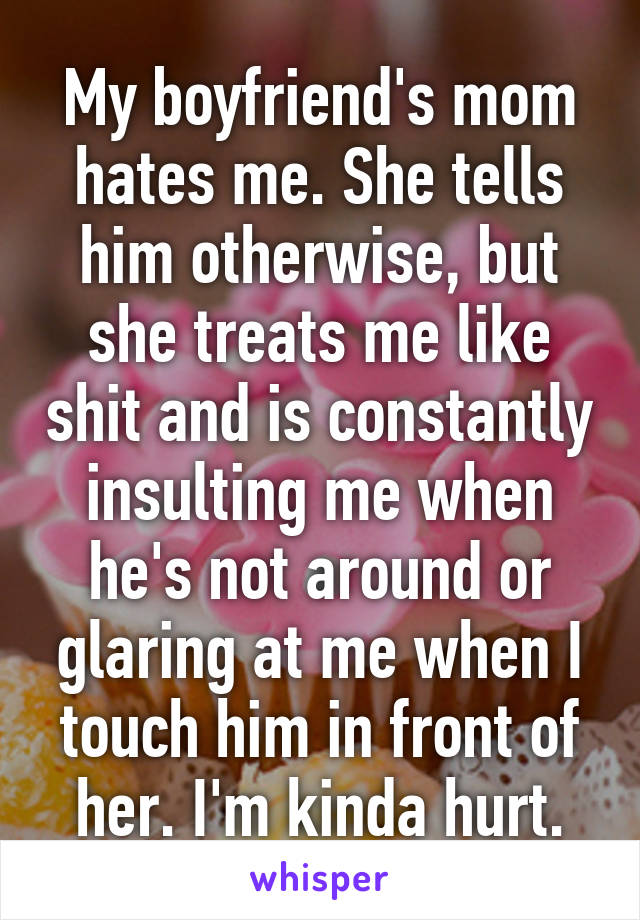 My boyfriend's mom hates me. She tells him otherwise, but she treats me like shit and is constantly insulting me when he's not around or glaring at me when I touch him in front of her. I'm kinda hurt.