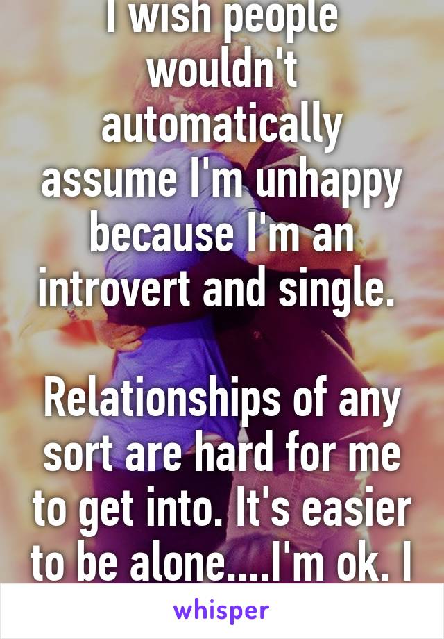 I wish people wouldn't automatically assume I'm unhappy because I'm an introvert and single. 

Relationships of any sort are hard for me to get into. It's easier to be alone....I'm ok. I promise. 