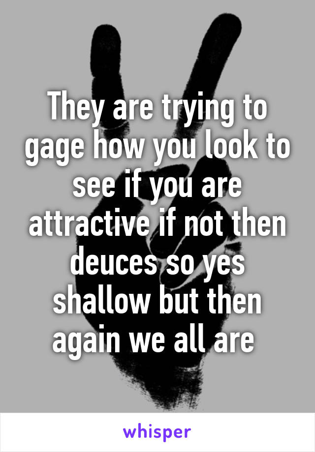 They are trying to gage how you look to see if you are attractive if not then deuces so yes shallow but then again we all are 