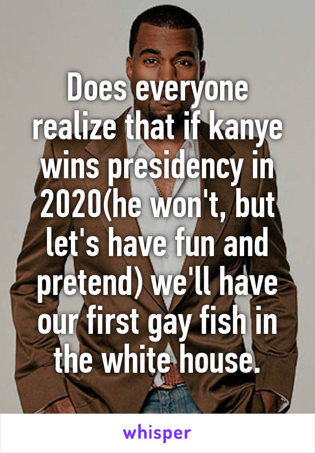 Does everyone realize that if kanye wins presidency in 2020(he won't, but let's have fun and pretend) we'll have our first gay fish in the white house.