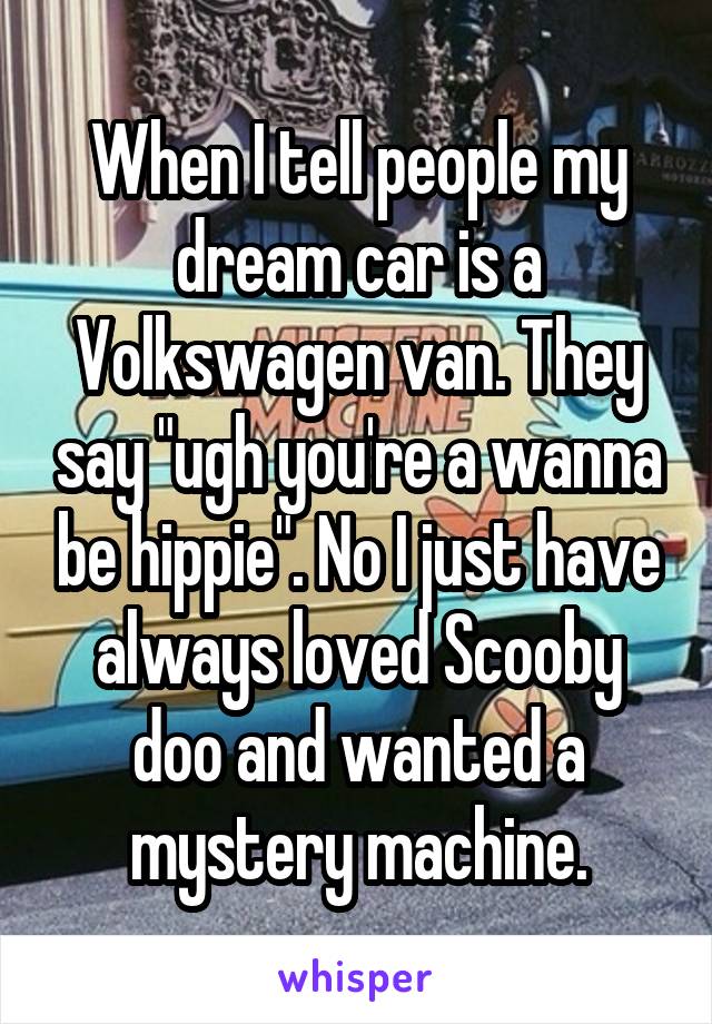 When I tell people my dream car is a Volkswagen van. They say "ugh you're a wanna be hippie". No I just have always loved Scooby doo and wanted a mystery machine.