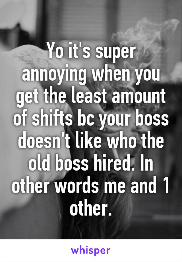 Yo it's super annoying when you get the least amount of shifts bc your boss doesn't like who the old boss hired. In other words me and 1 other.