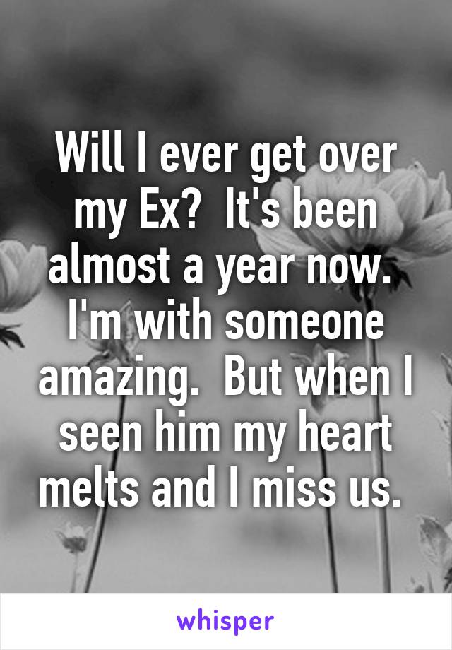 Will I ever get over my Ex?  It's been almost a year now.  I'm with someone amazing.  But when I seen him my heart melts and I miss us. 