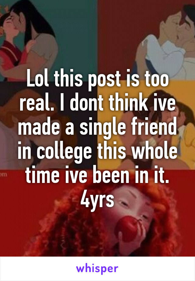 Lol this post is too real. I dont think ive made a single friend in college this whole time ive been in it. 4yrs