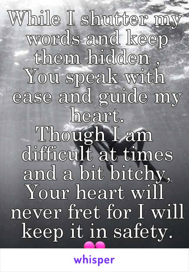 While I shutter my words and keep them hidden ,
You speak with ease and guide my heart.
Though I am difficult at times and a bit bitchy,
Your heart will never fret for I will keep it in safety.
💔