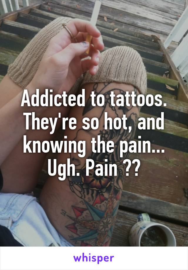 Addicted to tattoos. They're so hot, and knowing the pain... Ugh. Pain ❤️