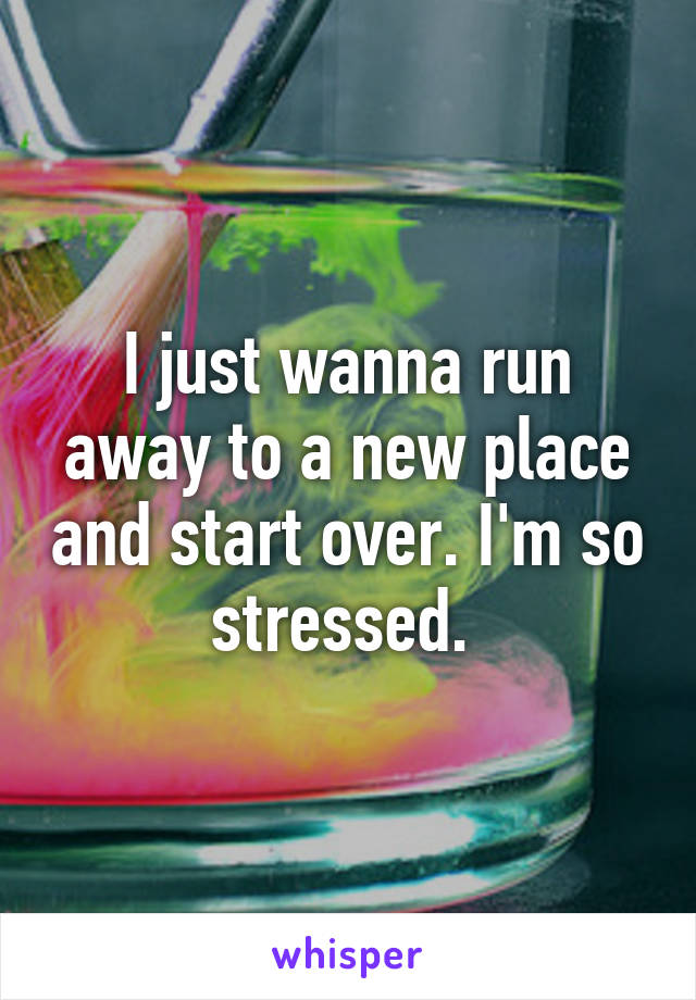 I just wanna run away to a new place and start over. I'm so stressed. 