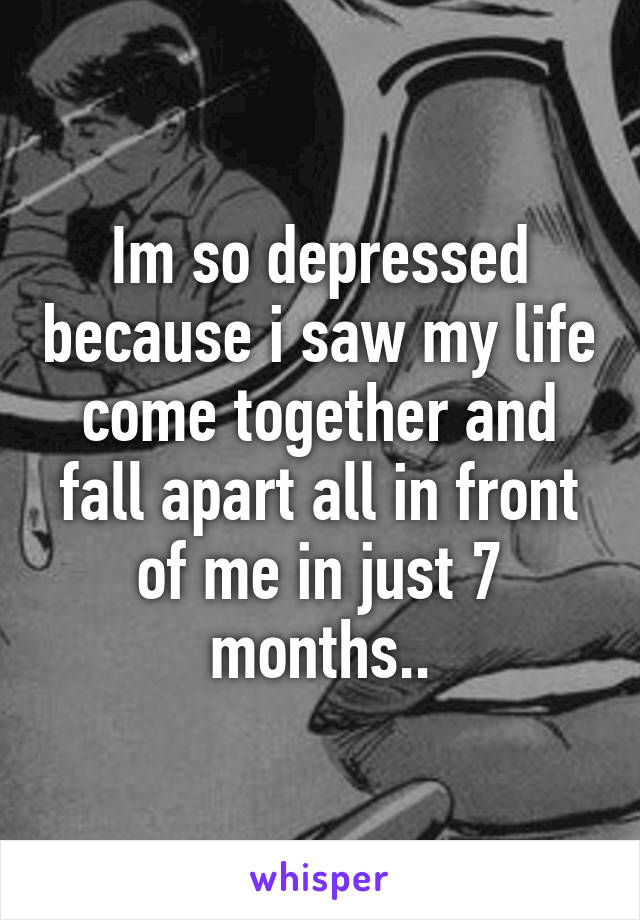 Im so depressed because i saw my life come together and fall apart all in front of me in just 7 months..