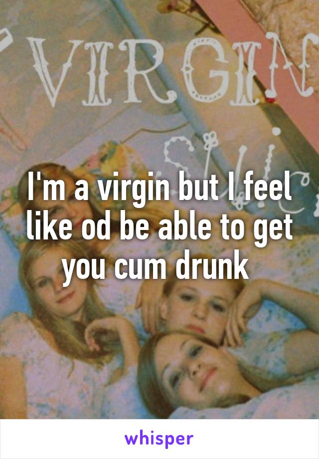 I'm a virgin but I feel like od be able to get you cum drunk 