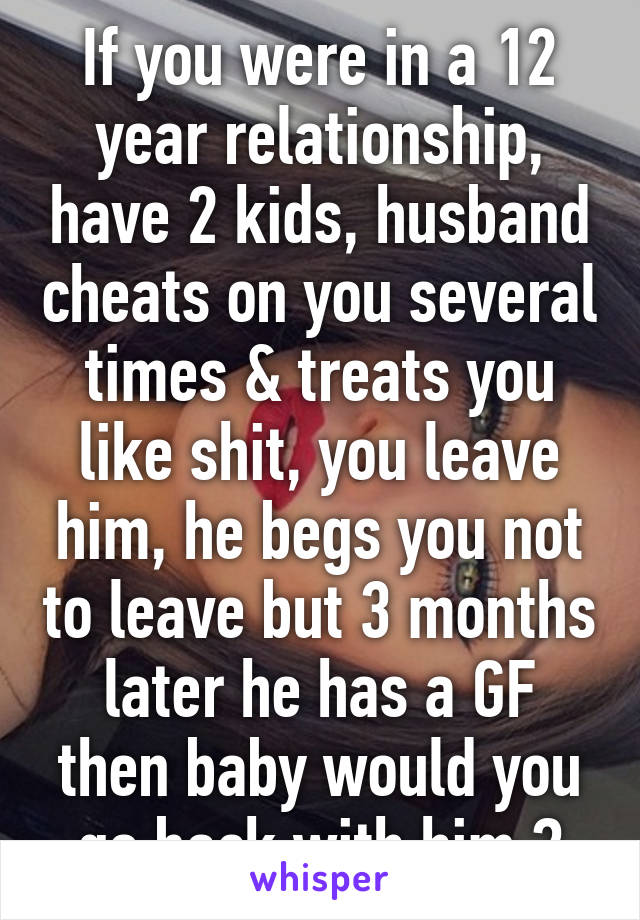 If you were in a 12 year relationship, have 2 kids, husband cheats on you several times & treats you like shit, you leave him, he begs you not to leave but 3 months later he has a GF then baby would you go back with him ?