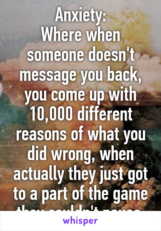 Anxiety:
Where when someone doesn't message you back, you come up with 10,000 different reasons of what you did wrong, when actually they just got to a part of the game they couldn't pause.