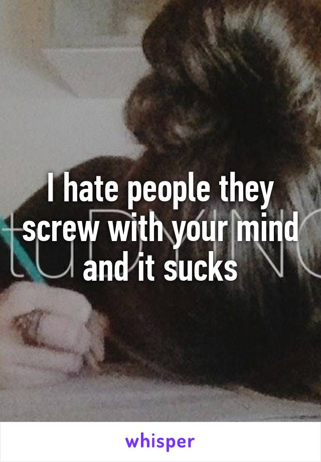 I hate people they screw with your mind and it sucks